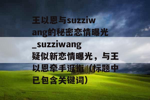 王以恩与suzziwang的秘密恋情曝光_suzziwang疑似新恋情曝光，与王以恩牵手逛街（标题中已包含关键词）