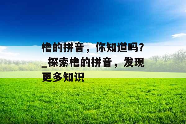 橹的拼音，你知道吗？_探索橹的拼音，发现更多知识