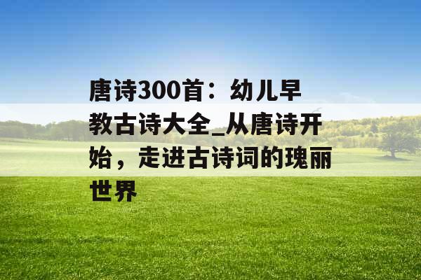 唐诗300首：幼儿早教古诗大全_从唐诗开始，走进古诗词的瑰丽世界