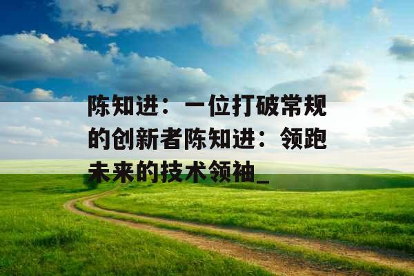 陈知进：一位打破常规的创新者陈知进：领跑未来的技术领袖_