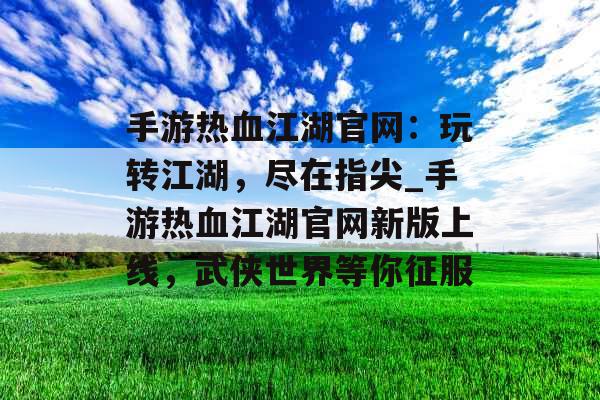 手游热血江湖官网：玩转江湖，尽在指尖_手游热血江湖官网新版上线，武侠世界等你征服