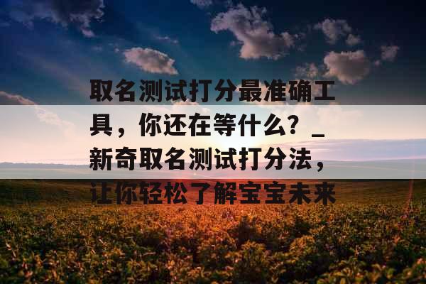 取名测试打分最准确工具，你还在等什么？_新奇取名测试打分法，让你轻松了解宝宝未来