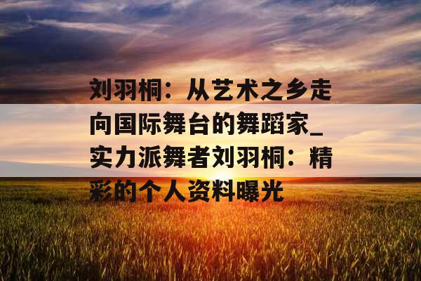 刘羽桐：从艺术之乡走向国际舞台的舞蹈家_实力派舞者刘羽桐：精彩的个人资料曝光