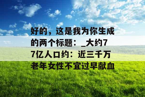 好的，这是我为你生成的两个标题：_大约77亿人口约：近三千万老年女性不宜过早献血
