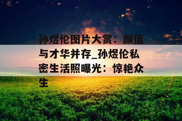 孙煜伦图片大赏：颜值与才华并存_孙煜伦私密生活照曝光：惊艳众生