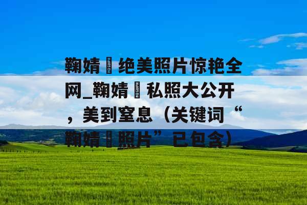 鞠婧祎绝美照片惊艳全网_鞠婧祎私照大公开，美到窒息（关键词“鞠婧祎照片”已包含）