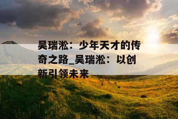 吴瑞淞：少年天才的传奇之路_吴瑞淞：以创新引领未来