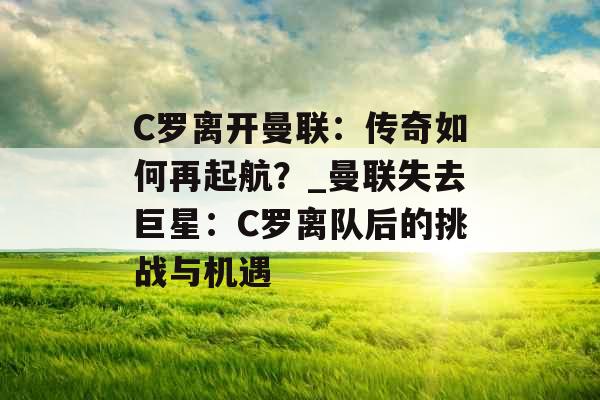 C罗离开曼联：传奇如何再起航？_曼联失去巨星：C罗离队后的挑战与机遇