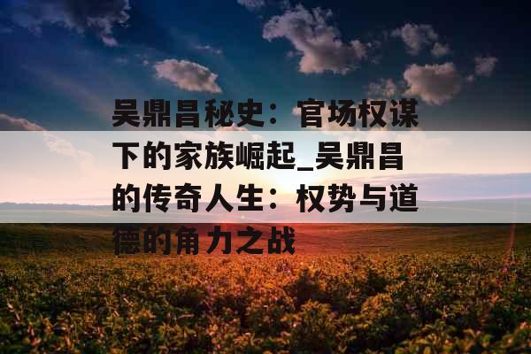 吴鼎昌秘史：官场权谋下的家族崛起_吴鼎昌的传奇人生：权势与道德的角力之战