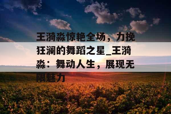 王漪淼惊艳全场，力挽狂澜的舞蹈之星_王漪淼：舞动人生，展现无限魅力