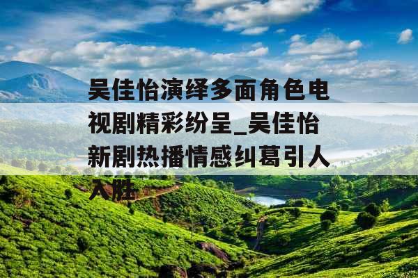 吴佳怡演绎多面角色电视剧精彩纷呈_吴佳怡新剧热播情感纠葛引人入胜