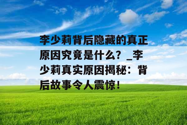李少莉背后隐藏的真正原因究竟是什么？_李少莉真实原因揭秘：背后故事令人震惊！