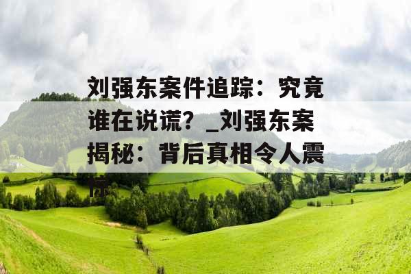刘强东案件追踪：究竟谁在说谎？_刘强东案揭秘：背后真相令人震惊