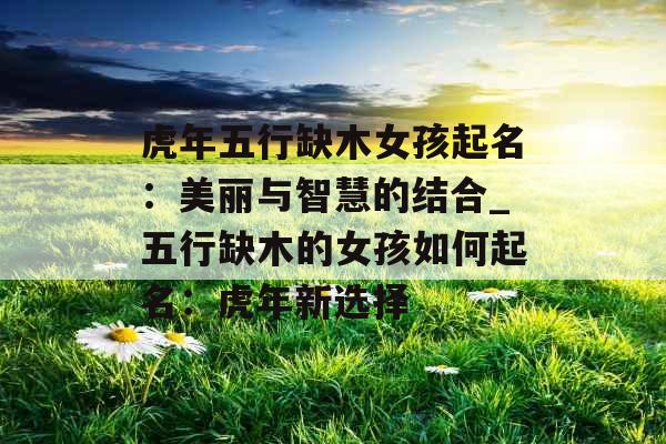 虎年五行缺木女孩起名：美丽与智慧的结合_五行缺木的女孩如何起名：虎年新选择