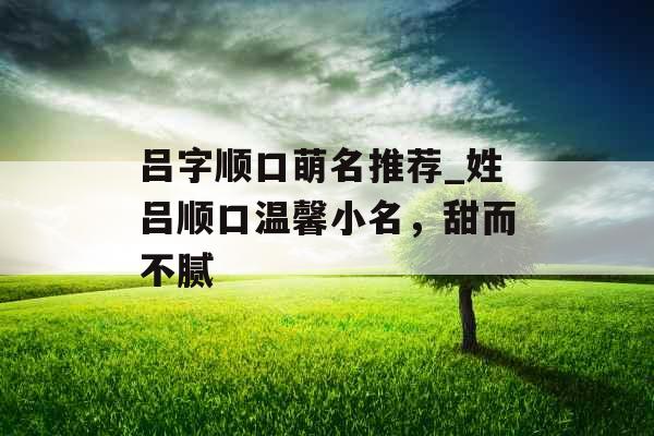 吕字顺口萌名推荐_姓吕顺口温馨小名，甜而不腻