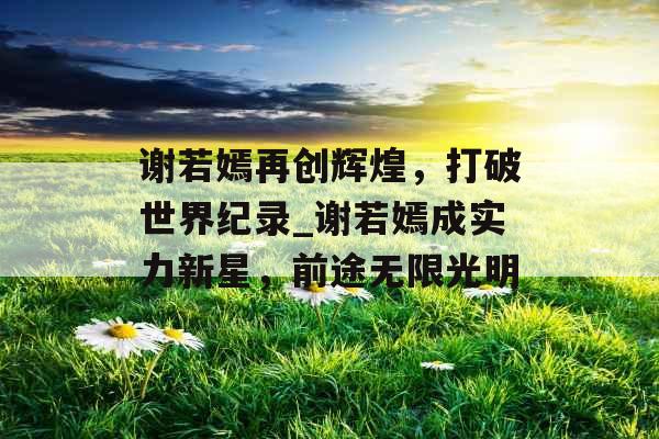 谢若嫣再创辉煌，打破世界纪录_谢若嫣成实力新星，前途无限光明
