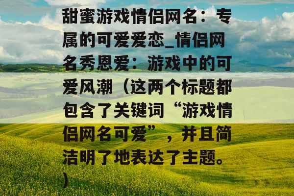 甜蜜游戏情侣网名：专属的可爱爱恋_情侣网名秀恩爱：游戏中的可爱风潮（这两个标题都包含了关键词“游戏情侣网名可爱”，并且简洁明了地表达了主题。）