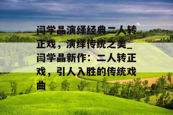 闫学晶演绎经典二人转正戏，演绎传统之美_闫学晶新作：二人转正戏，引人入胜的传统戏曲