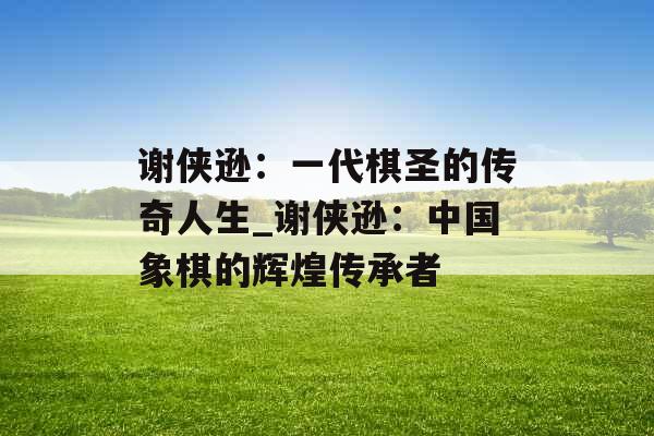 谢侠逊：一代棋圣的传奇人生_谢侠逊：中国象棋的辉煌传承者