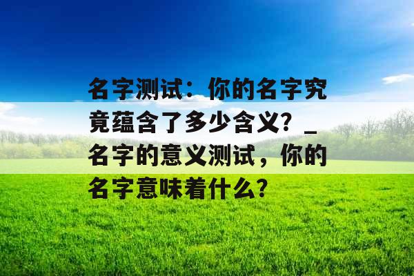 名字测试：你的名字究竟蕴含了多少含义？_名字的意义测试，你的名字意味着什么？