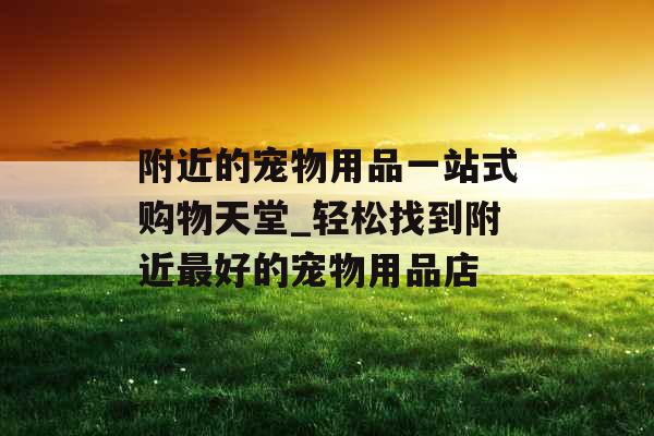 附近的宠物用品一站式购物天堂_轻松找到附近最好的宠物用品店