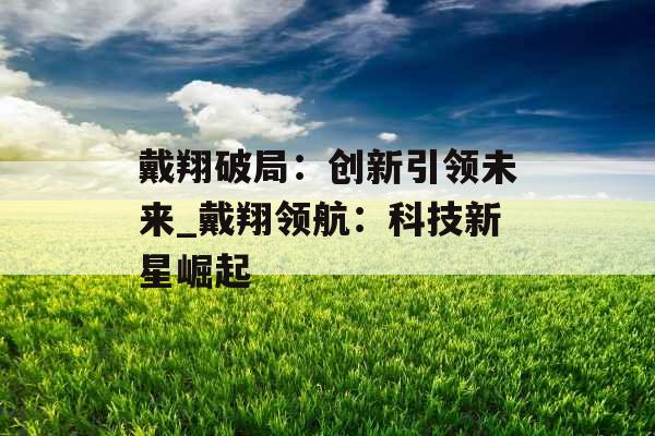 戴翔破局：创新引领未来_戴翔领航：科技新星崛起