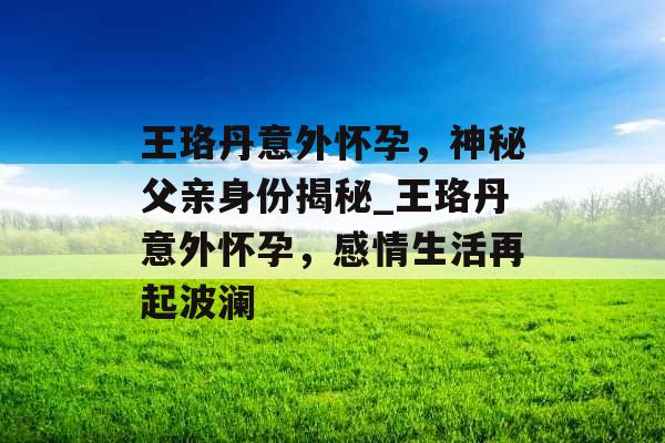 王珞丹意外怀孕，神秘父亲身份揭秘_王珞丹意外怀孕，感情生活再起波澜