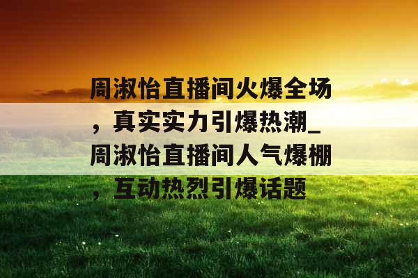 周淑怡直播间火爆全场，真实实力引爆热潮_周淑怡直播间人气爆棚，互动热烈引爆话题