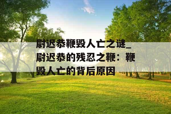 尉迟恭鞭毁人亡之谜_尉迟恭的残忍之鞭：鞭毁人亡的背后原因