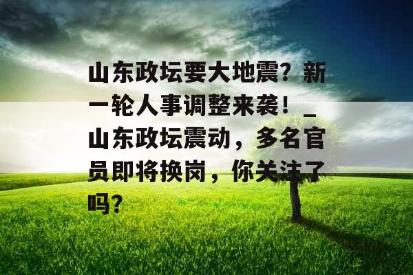 山东政坛要大地震？新一轮人事调整来袭！_山东政坛震动，多名官员即将换岗，你关注了吗？