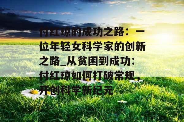 付红琼的成功之路：一位年轻女科学家的创新之路_从贫困到成功：付红琼如何打破常规，开创科学新纪元