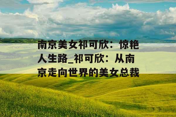 南京美女祁可欣：惊艳人生路_祁可欣：从南京走向世界的美女总裁
