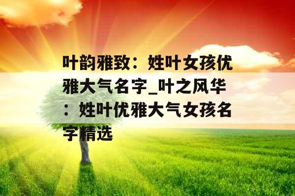 叶韵雅致：姓叶女孩优雅大气名字_叶之风华：姓叶优雅大气女孩名字精选