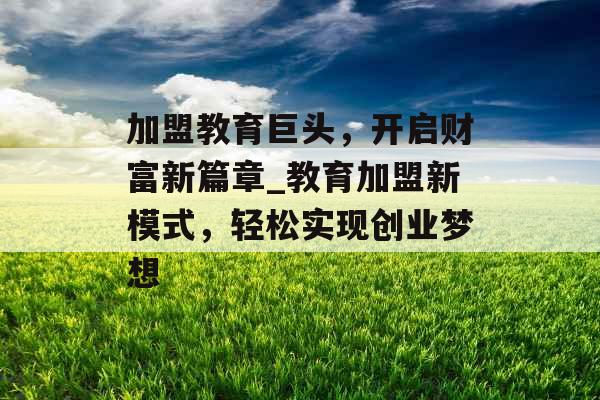 加盟教育巨头，开启财富新篇章_教育加盟新模式，轻松实现创业梦想