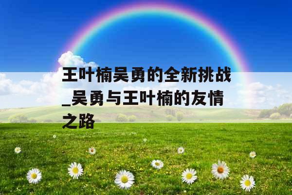 王叶楠吴勇的全新挑战_吴勇与王叶楠的友情之路