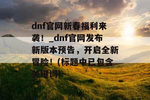 dnf官网新春福利来袭！_dnf官网发布新版本预告，开启全新冒险！(标题中已包含关键词)