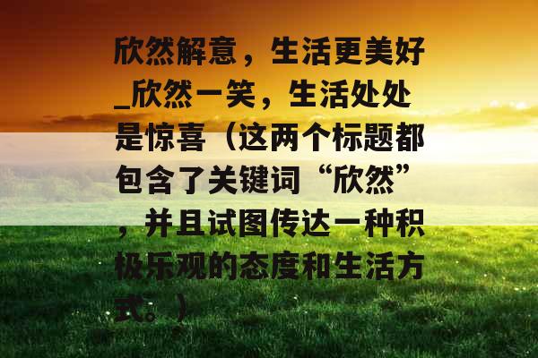 欣然解意，生活更美好_欣然一笑，生活处处是惊喜（这两个标题都包含了关键词“欣然”，并且试图传达一种积极乐观的态度和生活方式。）