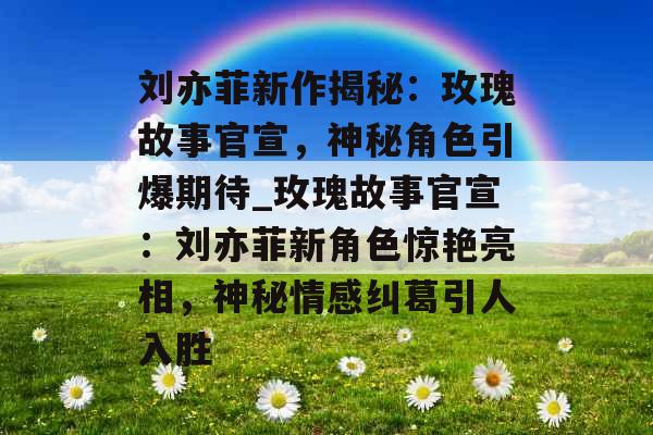 刘亦菲新作揭秘：玫瑰故事官宣，神秘角色引爆期待_玫瑰故事官宣：刘亦菲新角色惊艳亮相，神秘情感纠葛引人入胜