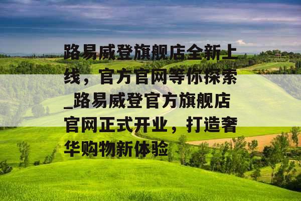 路易威登旗舰店全新上线，官方官网等你探索_路易威登官方旗舰店官网正式开业，打造奢华购物新体验