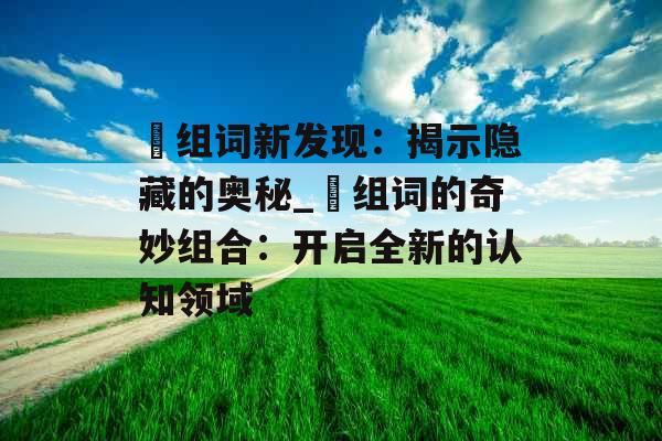 酅组词新发现：揭示隐藏的奥秘_酅组词的奇妙组合：开启全新的认知领域