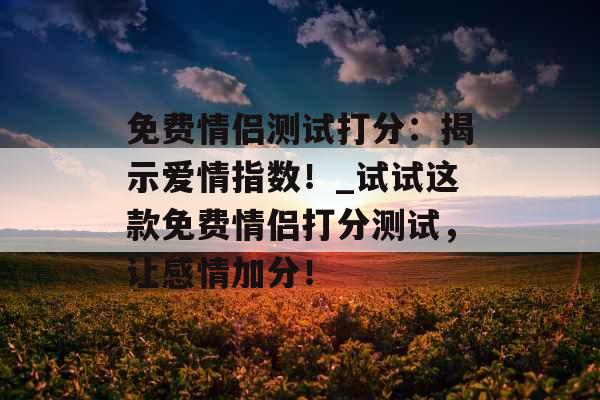 免费情侣测试打分：揭示爱情指数！_试试这款免费情侣打分测试，让感情加分！