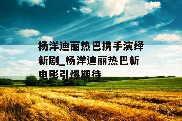 杨洋迪丽热巴携手演绎新剧_杨洋迪丽热巴新电影引爆期待