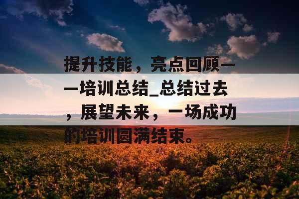 提升技能，亮点回顾——培训总结_总结过去，展望未来，一场成功的培训圆满结束。