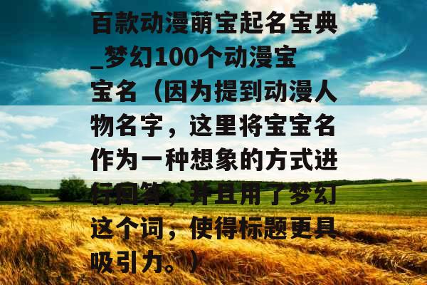 百款动漫萌宝起名宝典_梦幻100个动漫宝宝名（因为提到动漫人物名字，这里将宝宝名作为一种想象的方式进行回答，并且用了梦幻这个词，使得标题更具吸引力。）