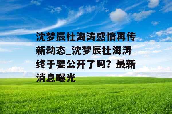 沈梦辰杜海涛感情再传新动态_沈梦辰杜海涛终于要公开了吗？最新消息曝光