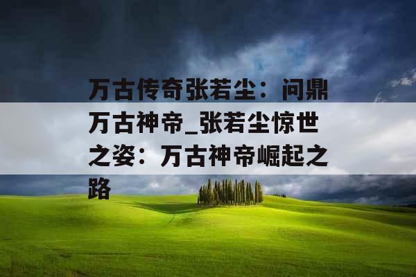 万古传奇张若尘：问鼎万古神帝_张若尘惊世之姿：万古神帝崛起之路