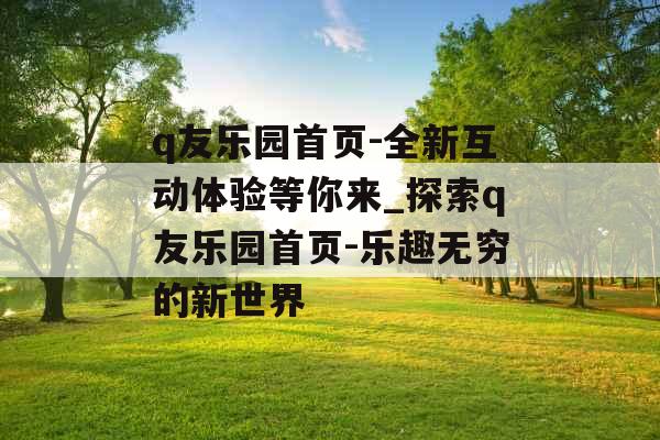 q友乐园首页-全新互动体验等你来_探索q友乐园首页-乐趣无穷的新世界