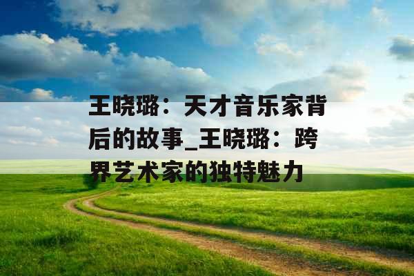 王晓璐：天才音乐家背后的故事_王晓璐：跨界艺术家的独特魅力