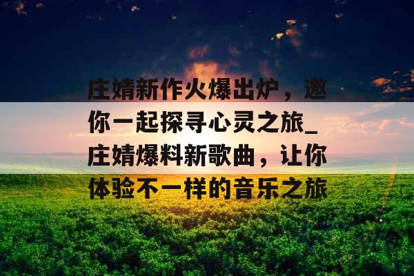 庄婧新作火爆出炉，邀你一起探寻心灵之旅_庄婧爆料新歌曲，让你体验不一样的音乐之旅