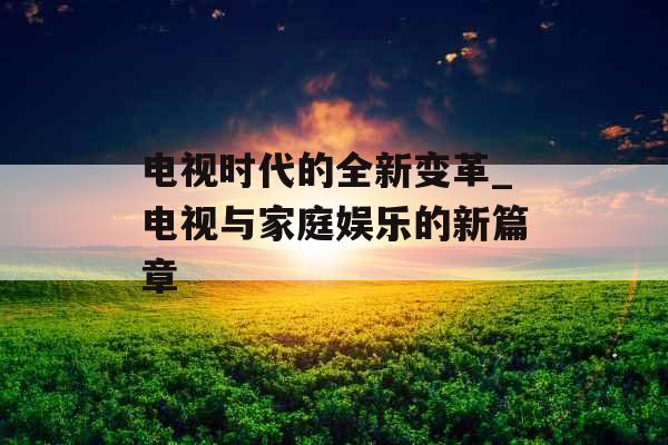 电视时代的全新变革_电视与家庭娱乐的新篇章